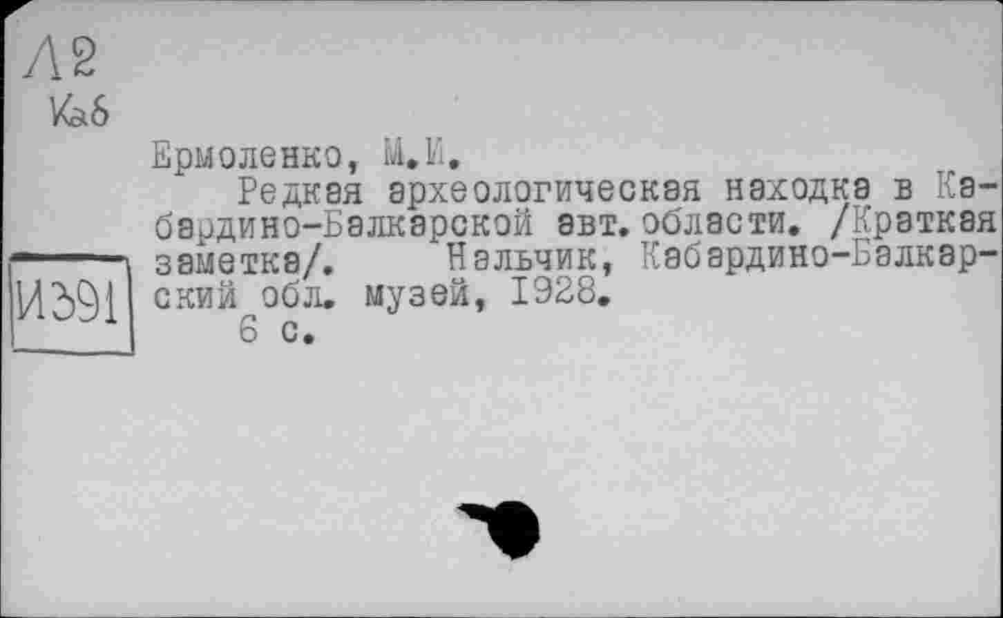 ﻿/а 6
14391
Ермоленко, Ы.И.
Редкая археологическая находка в Кабардино-Балкарской авт. области. /Краткая заметка/. Нальчик, Кабардино-Балкарский обл. музей, 1928.
6 с.